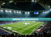 欧国联赛场上的精彩表现受到全球关注